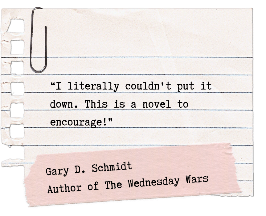 “I literally couldn't put it down. This is a novel to encourage!” Gary D. Schmidt Author of The Wednesday Wars