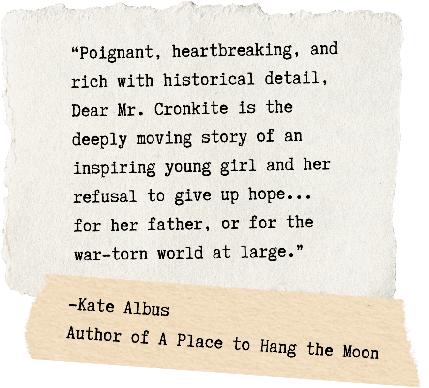 “Poignant, heartbreaking, and rich with historical detail, Dear Mr. Cronkite is the deeply moving story of an inspiring young girl and her refusal to give up hope... for her father, or for the war-torn world at large.” -Kate Albus Author of A Place to Hang the Moon