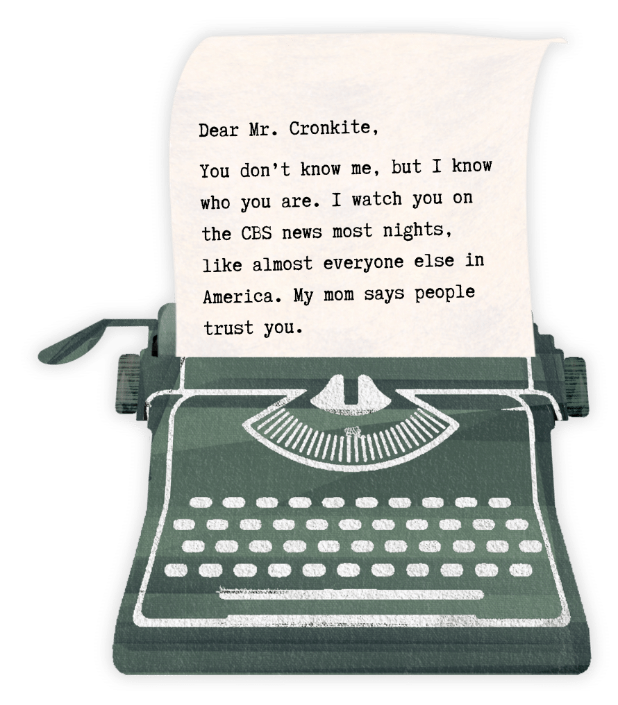 Dear Mr. Cronkite,

You don’t know me, but I know who you are. I watch you on the CBS news most nights, like almost everyone else in America. My mom says people trust you.